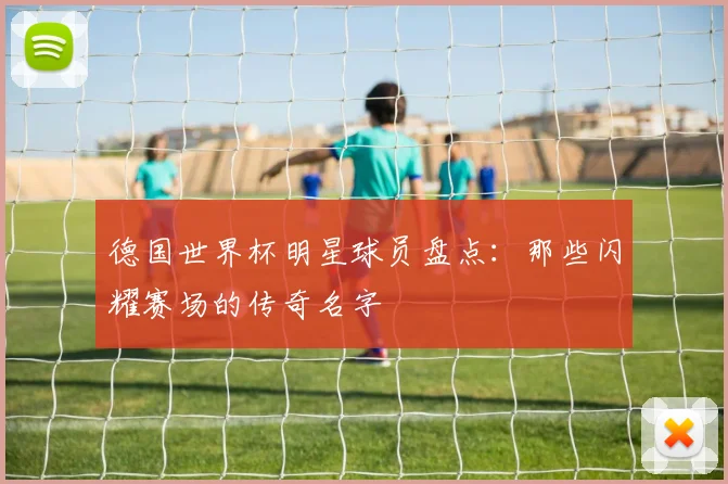 德国世界杯明星球员盘点：那些闪耀赛场的传奇名字