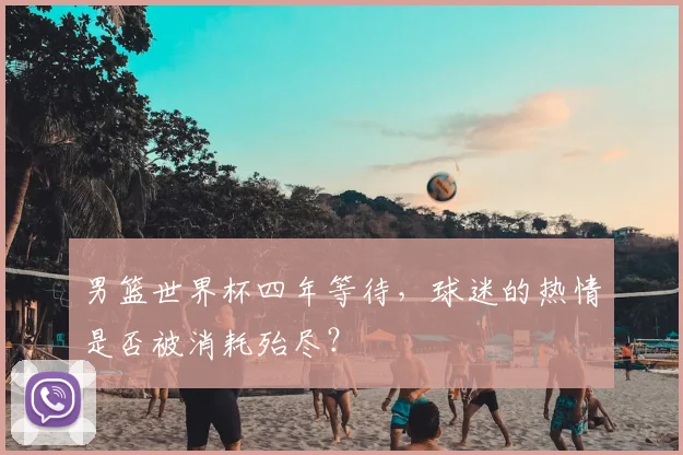 男篮世界杯四年等待，球迷的热情是否被消耗殆尽？