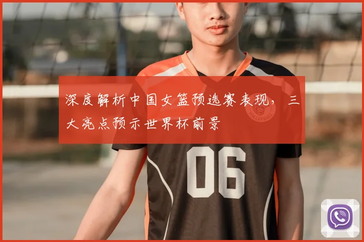 深度解析中国女篮预选赛表现,三大亮点预示世界杯前景