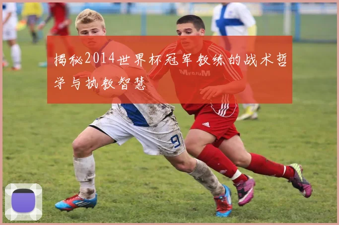 揭秘2014世界杯冠军教练的战术哲学与执教智慧