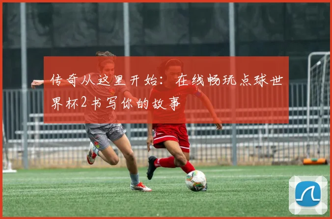 传奇从这里开始：在线畅玩点球世界杯2书写你的故事